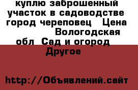 куплю заброшенный участок в садоводстве город череповец › Цена ­ 100 000 - Вологодская обл. Сад и огород » Другое   